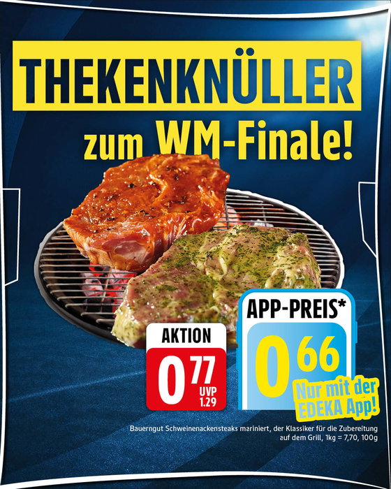 🔥 DER THEKENKNÜLLER ZUM WM-FINALE! 🔥
Das große Finale steht an – und wir haben den perfekten Begleiter für deinen Fußballabend! ⚽️🥩 Schnapp dir die marinierten Bauerngut Schweinenackensteaks zum absoluten Aktionspreis von nur 0,77 € (pro 100g)!
📲 Noch mehr sparen? Mit der Edeka-App zahlst du sogar nur 0,66 €!
Sei schnell, heiz den Grill an und hol dir den geschmacklichen Weltmeister-Titel nach Hause! 🏆🔥
-----
📍 Gültig vom 13.07.2026 bis 18.07.2026. Nur solange der Vorrat reicht und nur in teilnehmenden Märkten!