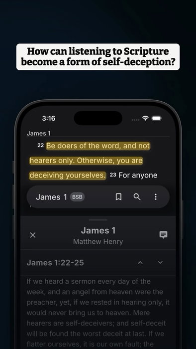 How can listening to Scripture become a form of self-deception?
It is worth asking when hearing Scripture feels like progress, but we are unsure what it is changing in us.
The passage says, “Be doers of the word, and not hearers only. Otherwise, you are deceiving yourselves.” (BSB, James 1:22). Strong’s defines “doers” as “a doer, performer” (ποιητής, G4163). Strong’s defines “Otherwise, you are deceiving” as “to deceive by false reasoning” (παραλογίζομαι, G3884).
John Calvin writes, “the doer is he who from the heart embraces God’s word and testifies by his life that he really believes” (John Calvin on James 1:22). Matthew Henry writes, “But in vain do we hear God's word, and look into the gospel glass, if we go away, and forget our spots, instead of washing them off; and forget our remedy, instead of applying to it.” (Matthew Henry on James 1:22-25). A related passage says, “If you know these things, you will be blessed if you do them.” (BSB, John 13:17; OpenBible cross-reference).
Download Lux for free to continue studying this passage with translations, original-language tools, commentaries, and cross-references. Link in bio.